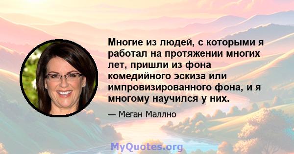 Многие из людей, с которыми я работал на протяжении многих лет, пришли из фона комедийного эскиза или импровизированного фона, и я многому научился у них.