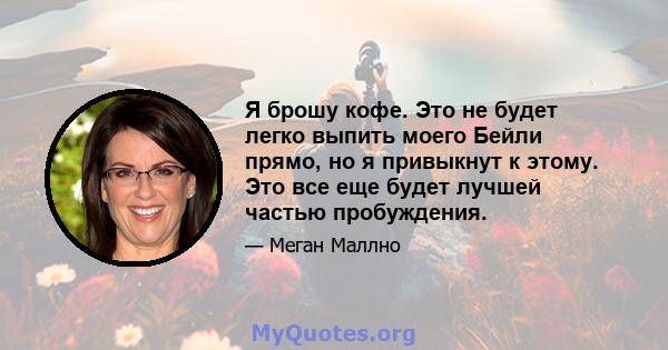 Я брошу кофе. Это не будет легко выпить моего Бейли прямо, но я привыкнут к этому. Это все еще будет лучшей частью пробуждения.