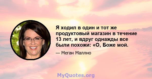 Я ходил в один и тот же продуктовый магазин в течение 13 лет, и вдруг однажды все были похожи: «О, Боже мой.