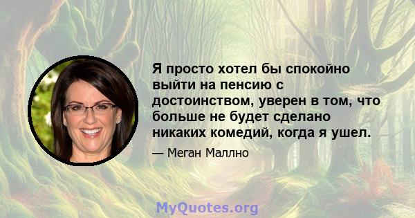 Я просто хотел бы спокойно выйти на пенсию с достоинством, уверен в том, что больше не будет сделано никаких комедий, когда я ушел.