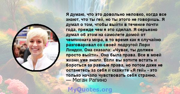 Я думаю, что это довольно неловко, когда все знают, что ты гей, но ты этого не говоришь. Я думал о том, чтобы выйти в течение почти года, прежде чем я это сделал. Я серьезно думал об этом на самолете домой от чемпионата 