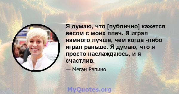 Я думаю, что [публично] кажется весом с моих плеч. Я играл намного лучше, чем когда -либо играл раньше. Я думаю, что я просто наслаждаюсь, и я счастлив.