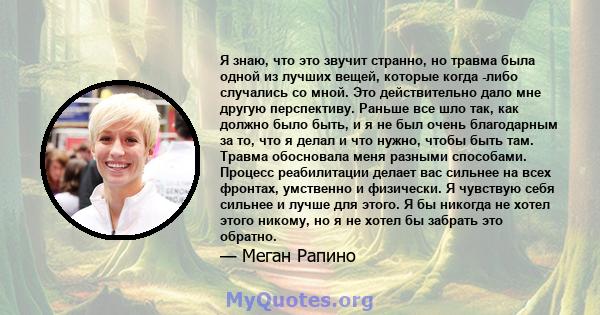 Я знаю, что это звучит странно, но травма была одной из лучших вещей, которые когда -либо случались со мной. Это действительно дало мне другую перспективу. Раньше все шло так, как должно было быть, и я не был очень