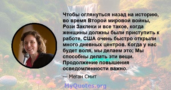 Чтобы оглянуться назад на историю, во время Второй мировой войны, Рози Заклеки и все такое, когда женщины должны были приступить к работе, США очень быстро открыли много дневных центров. Когда у нас будет воля, мы