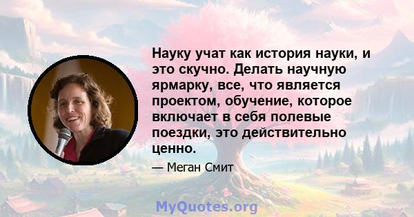 Науку учат как история науки, и это скучно. Делать научную ярмарку, все, что является проектом, обучение, которое включает в себя полевые поездки, это действительно ценно.