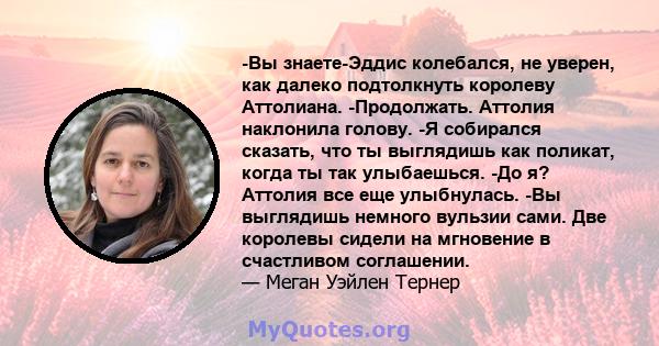 -Вы знаете-Эддис колебался, не уверен, как далеко подтолкнуть королеву Аттолиана. -Продолжать. Аттолия наклонила голову. -Я собирался сказать, что ты выглядишь как поликат, когда ты так улыбаешься. -До я? Аттолия все