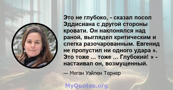 Это не глубоко, - сказал посол Эддисиана с другой стороны кровати. Он наклонялся над раной, выглядел критическим и слегка разочарованным. Евгенид не пропустил ни одного удара ». Это тоже ... тоже ... Глубокий! » -