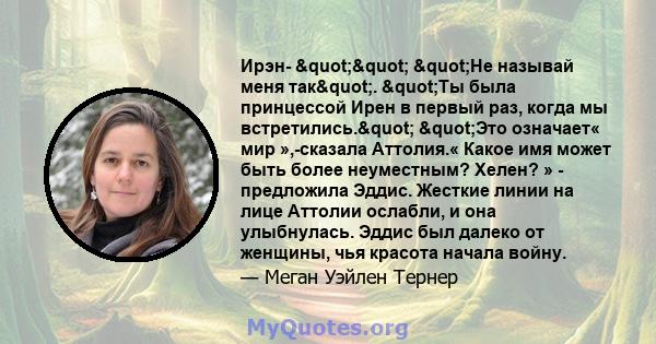 Ирэн- "" "Не называй меня так". "Ты была принцессой Ирен в первый раз, когда мы встретились." "Это означает« мир »,-сказала Аттолия.« Какое имя может быть более неуместным? Хелен? » -