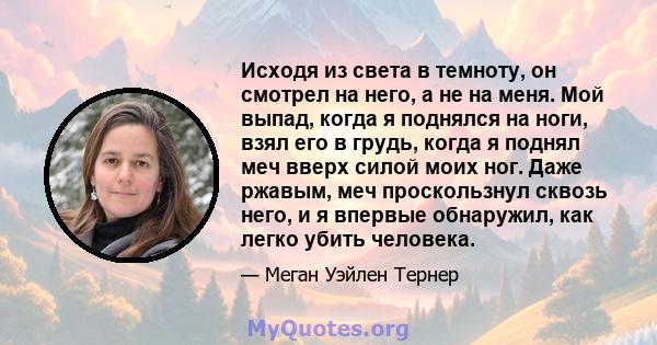 Исходя из света в темноту, он смотрел на него, а не на меня. Мой выпад, когда я поднялся на ноги, взял его в грудь, когда я поднял меч вверх силой моих ног. Даже ржавым, меч проскользнул сквозь него, и я впервые