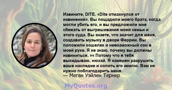 Извините, DITE. «Dite отмахнулся от извинений». Вы пощадили моего брата, когда могли убить его, и вы предложили мне сбежать от выгрешивания моей семьи и этого суда. Вы знаете, что значит для меня, создавать музыку в