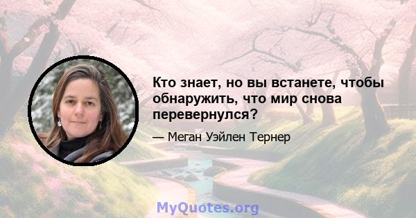 Кто знает, но вы встанете, чтобы обнаружить, что мир снова перевернулся?