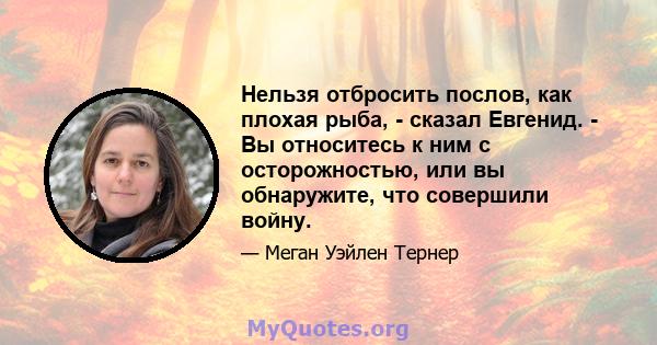 Нельзя отбросить послов, как плохая рыба, - сказал Евгенид. - Вы относитесь к ним с осторожностью, или вы обнаружите, что совершили войну.