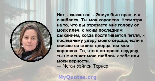 Нет, - сказал он. - Элиус был прав, и я ошибался. Ты моя королева. Несмотря на то, что вы отрезаете мне голову от моих плеч, с моим последним дыханием, когда подтягивается петля, к последнему удару моего сердца, если я