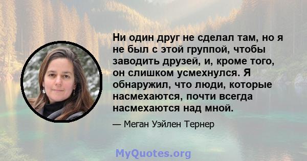 Ни один друг не сделал там, но я не был с этой группой, чтобы заводить друзей, и, кроме того, он слишком усмехнулся. Я обнаружил, что люди, которые насмехаются, почти всегда насмехаются над мной.