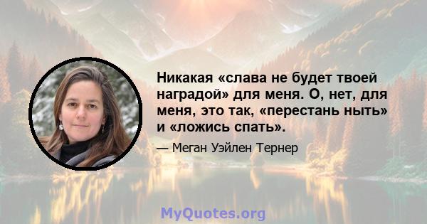 Никакая «слава не будет твоей наградой» для меня. О, нет, для меня, это так, «перестань ныть» и «ложись спать».