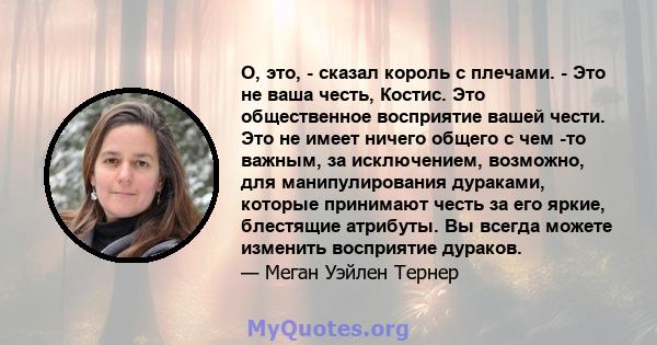 О, это, - сказал король с плечами. - Это не ваша честь, Костис. Это общественное восприятие вашей чести. Это не имеет ничего общего с чем -то важным, за исключением, возможно, для манипулирования дураками, которые