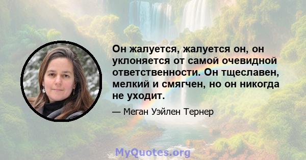 Он жалуется, жалуется он, он уклоняется от самой очевидной ответственности. Он тщеславен, мелкий и смягчен, но он никогда не уходит.