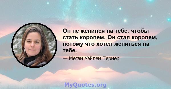 Он не женился на тебе, чтобы стать королем. Он стал королем, потому что хотел жениться на тебе.