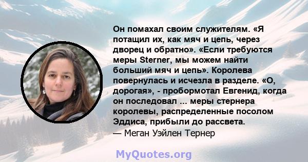 Он помахал своим служителям. «Я потащил их, как мяч и цепь, через дворец и обратно». «Если требуются меры Sterner, мы можем найти больший мяч и цепь». Королева повернулась и исчезла в разделе. «О, дорогая», -