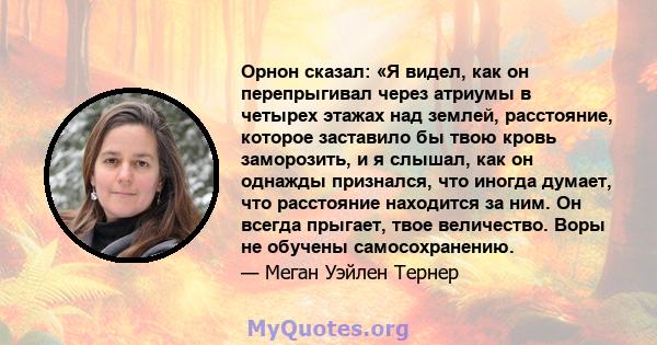 Орнон сказал: «Я видел, как он перепрыгивал через атриумы в четырех этажах над землей, расстояние, которое заставило бы твою кровь заморозить, и я слышал, как он однажды признался, что иногда думает, что расстояние