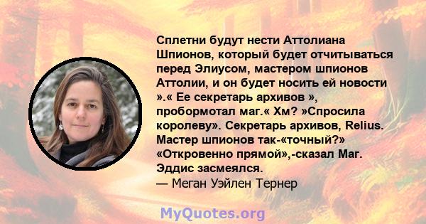 Сплетни будут нести Аттолиана Шпионов, который будет отчитываться перед Элиусом, мастером шпионов Аттолии, и он будет носить ей новости ».« Ее секретарь архивов », пробормотал маг.« Хм? »Спросила королеву». Секретарь