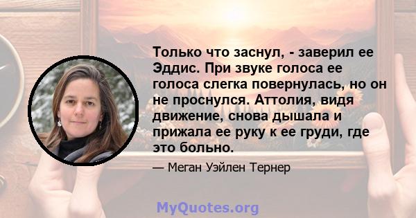 Только что заснул, - заверил ее Эддис. При звуке голоса ее голоса слегка повернулась, но он не проснулся. Аттолия, видя движение, снова дышала и прижала ее руку к ее груди, где это больно.