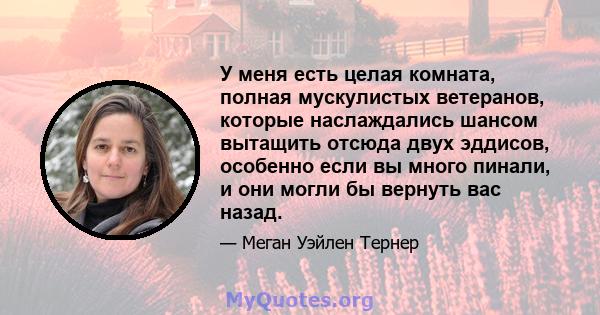 У меня есть целая комната, полная мускулистых ветеранов, которые наслаждались шансом вытащить отсюда двух эддисов, особенно если вы много пинали, и они могли бы вернуть вас назад.