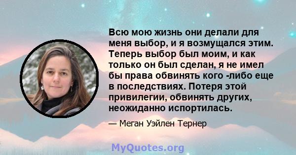 Всю мою жизнь они делали для меня выбор, и я возмущался этим. Теперь выбор был моим, и как только он был сделан, я не имел бы права обвинять кого -либо еще в последствиях. Потеря этой привилегии, обвинять других,