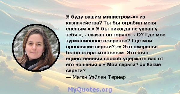 Я буду вашим министром-«» из казначейства? Ты бы ограбил меня слепым ».« Я бы никогда не украл у тебя », - сказал он горячо. - О? Где мое турмалиновое ожерелье? Где мои пропавшие серьги? »« Это ожерелье было