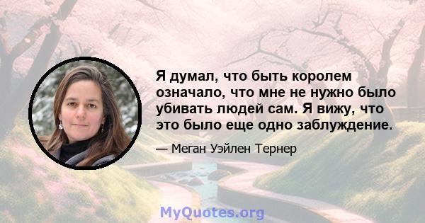 Я думал, что быть королем означало, что мне не нужно было убивать людей сам. Я вижу, что это было еще одно заблуждение.