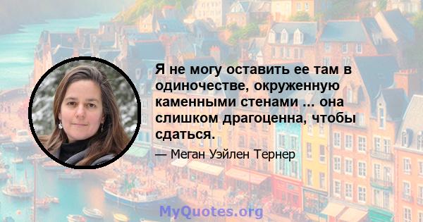 Я не могу оставить ее там в одиночестве, окруженную каменными стенами ... она слишком драгоценна, чтобы сдаться.