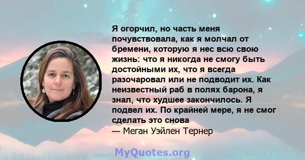 Я огорчил, но часть меня почувствовала, как я молчал от бремени, которую я нес всю свою жизнь: что я никогда не смогу быть достойными их, что я всегда разочаровал или не подводит их. Как неизвестный раб в полях барона,