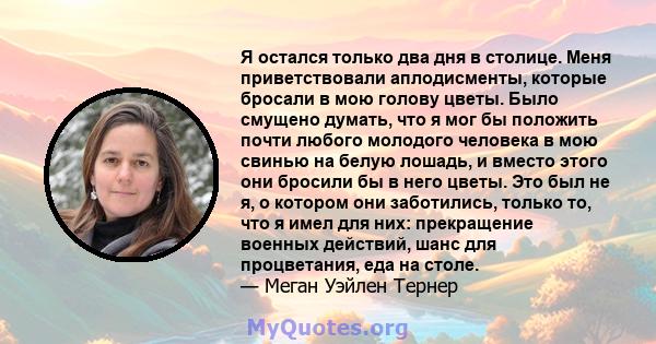 Я остался только два дня в столице. Меня приветствовали аплодисменты, которые бросали в мою голову цветы. Было смущено думать, что я мог бы положить почти любого молодого человека в мою свинью на белую лошадь, и вместо