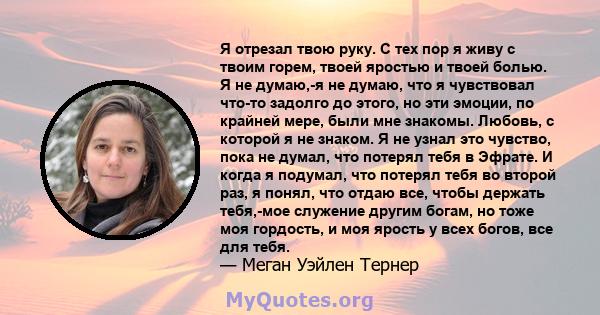 Я отрезал твою руку. С тех пор я живу с твоим горем, твоей яростью и твоей болью. Я не думаю,-я не думаю, что я чувствовал что-то задолго до этого, но эти эмоции, по крайней мере, были мне знакомы. Любовь, с которой я