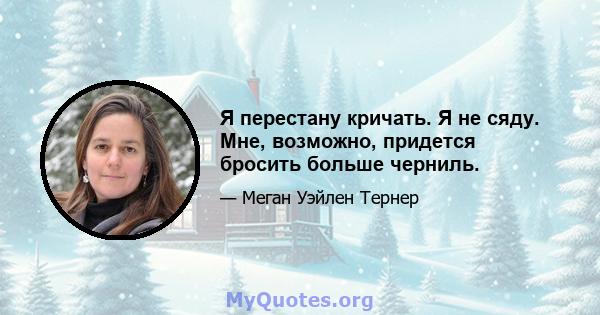 Я перестану кричать. Я не сяду. Мне, возможно, придется бросить больше черниль.