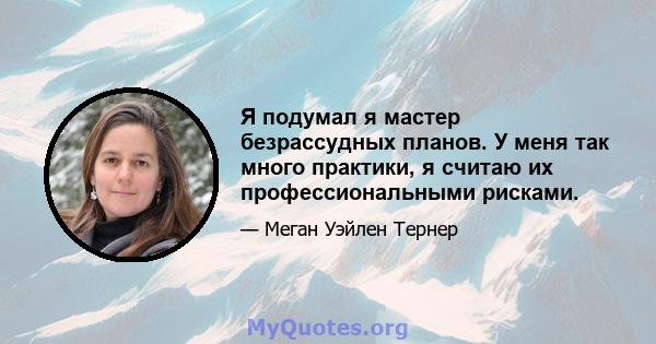 Я подумал я мастер безрассудных планов. У меня так много практики, я считаю их профессиональными рисками.