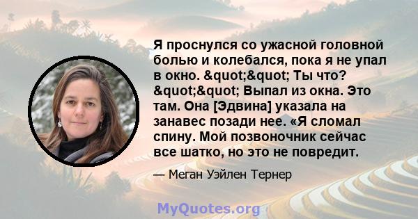 Я проснулся со ужасной головной болью и колебался, пока я не упал в окно. "" Ты что? "" Выпал из окна. Это там. Она [Эдвина] указала на занавес позади нее. «Я сломал спину. Мой позвоночник сейчас все 