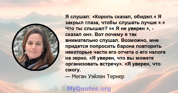 Я слушал: «Король сказал, обидел.« Я закрыл глаза, чтобы слушать лучше ».« Что ты слышал? »« Я не уверен », - сказал он». Вот почему я так внимательно слушал. Возможно, мне придется попросить барона повторить некоторые