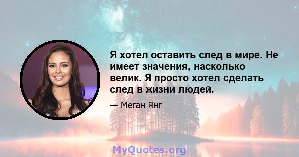 Я хотел оставить след в мире. Не имеет значения, насколько велик. Я просто хотел сделать след в жизни людей.