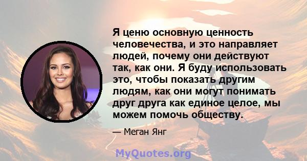 Я ценю основную ценность человечества, и это направляет людей, почему они действуют так, как они. Я буду использовать это, чтобы показать другим людям, как они могут понимать друг друга как единое целое, мы можем помочь 