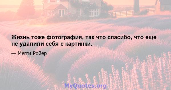 Жизнь тоже фотография, так что спасибо, что еще не удалили себя с картинки.