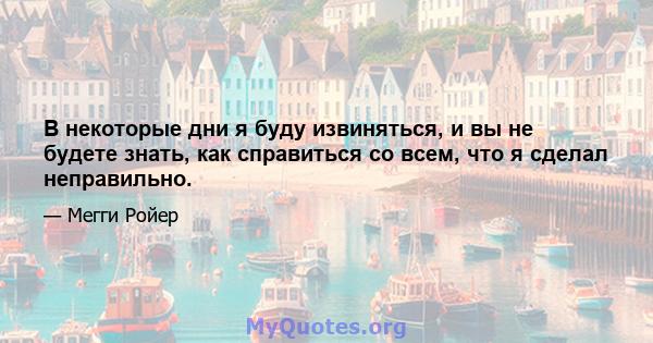 В некоторые дни я буду извиняться, и вы не будете знать, как справиться со всем, что я сделал неправильно.