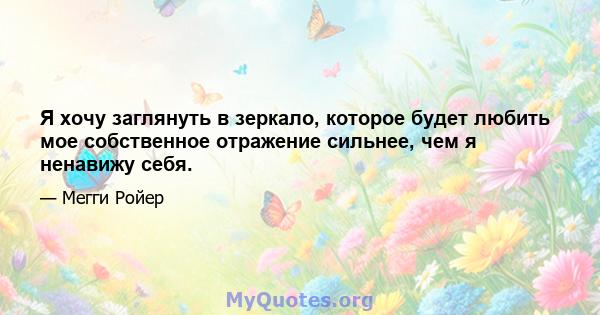 Я хочу заглянуть в зеркало, которое будет любить мое собственное отражение сильнее, чем я ненавижу себя.