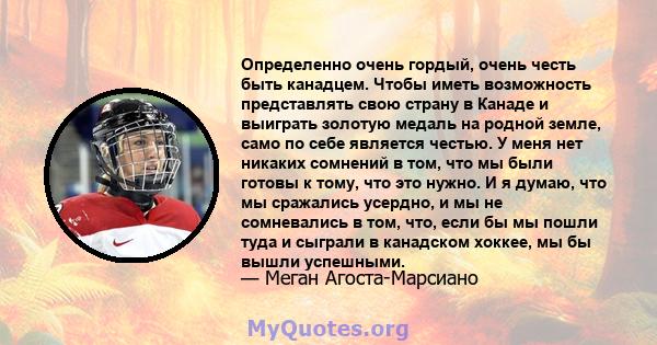 Определенно очень гордый, очень честь быть канадцем. Чтобы иметь возможность представлять свою страну в Канаде и выиграть золотую медаль на родной земле, само по себе является честью. У меня нет никаких сомнений в том,