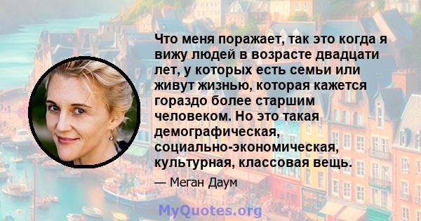 Что меня поражает, так это когда я вижу людей в возрасте двадцати лет, у которых есть семьи или живут жизнью, которая кажется гораздо более старшим человеком. Но это такая демографическая, социально-экономическая,