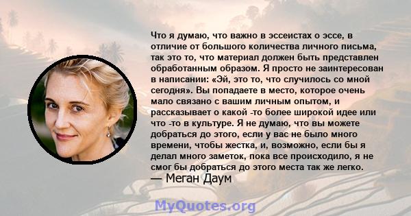 Что я думаю, что важно в эссеистах о эссе, в отличие от большого количества личного письма, так это то, что материал должен быть представлен обработанным образом. Я просто не заинтересован в написании: «Эй, это то, что