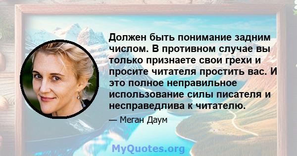 Должен быть понимание задним числом. В противном случае вы только признаете свои грехи и просите читателя простить вас. И это полное неправильное использование силы писателя и несправедлива к читателю.