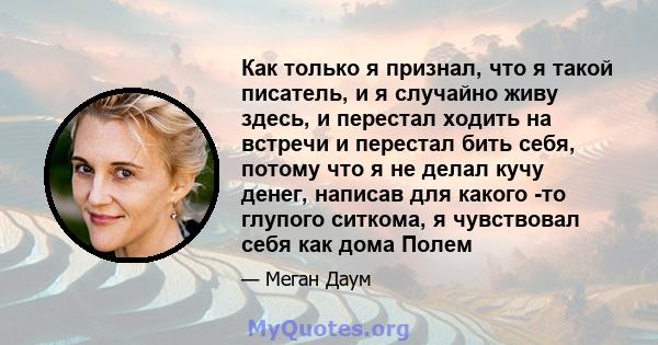 Как только я признал, что я такой писатель, и я случайно живу здесь, и перестал ходить на встречи и перестал бить себя, потому что я не делал кучу денег, написав для какого -то глупого ситкома, я чувствовал себя как