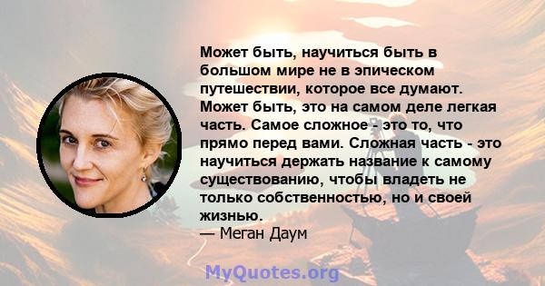 Может быть, научиться быть в большом мире не в эпическом путешествии, которое все думают. Может быть, это на самом деле легкая часть. Самое сложное - это то, что прямо перед вами. Сложная часть - это научиться держать