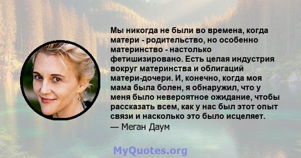 Мы никогда не были во времена, когда матери - родительство, но особенно материнство - настолько фетишизировано. Есть целая индустрия вокруг материнства и облигаций матери-дочери. И, конечно, когда моя мама была болен, я 